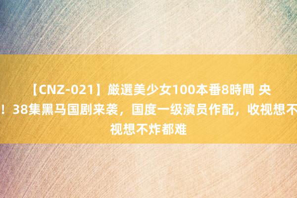 【CNZ-021】厳選美少女100本番8時間 央视开播！38集黑马国剧来袭，国度一级演员作配，收视想不炸都难