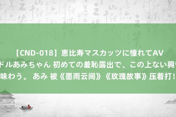 【CND-018】恵比寿マスカッツに憧れてAVデビューした素人アイドルあみちゃん 初めての羞恥露出で、この上ない興奮を味わう。 あみ 被《墨雨云间》《玫瑰故事》压着打！9部网播量不到十亿的古装剧