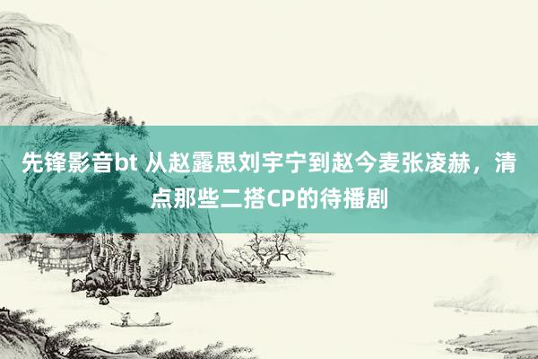 先锋影音bt 从赵露思刘宇宁到赵今麦张凌赫，清点那些二搭CP的待播剧