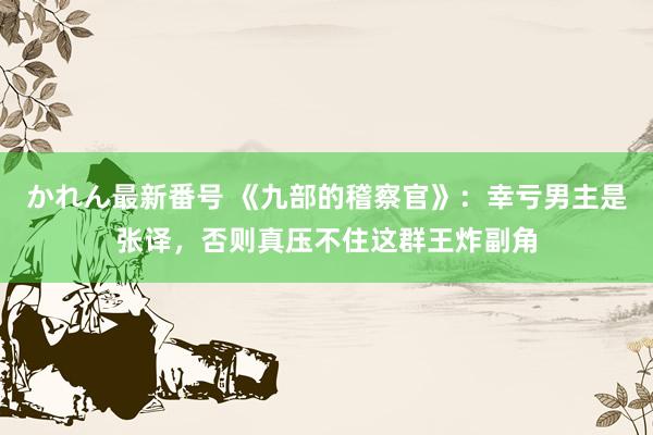 かれん最新番号 《九部的稽察官》：幸亏男主是张译，否则真压不住这群王炸副角