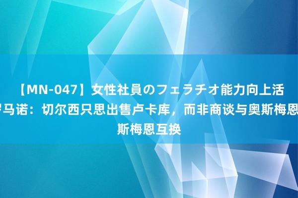 【MN-047】女性社員のフェラチオ能力向上活動 罗马诺：切尔西只思出售卢卡库，而非商谈与奥斯梅恩互换