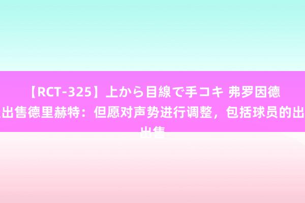 【RCT-325】上から目線で手コキ 弗罗因德谈出售德里赫特：但愿对声势进行调整，包括球员的出售