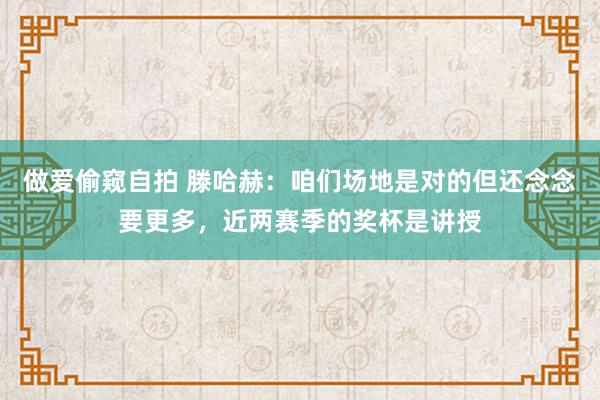 做爱偷窥自拍 滕哈赫：咱们场地是对的但还念念要更多，近两赛季的奖杯是讲授