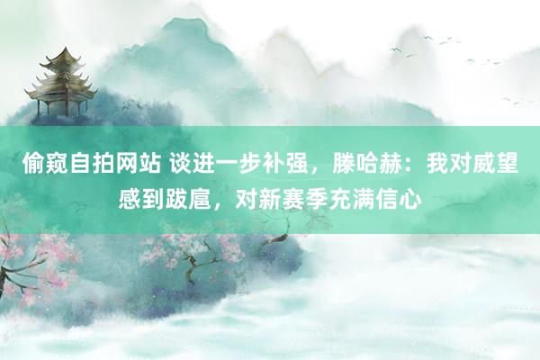 偷窥自拍网站 谈进一步补强，滕哈赫：我对威望感到跋扈，对新赛季充满信心