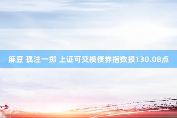 麻豆 孤注一掷 上证可交换债券指数报130.08点