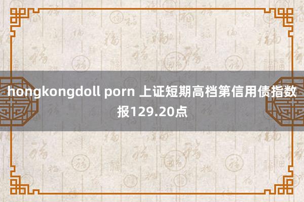 hongkongdoll porn 上证短期高档第信用债指数报129.20点