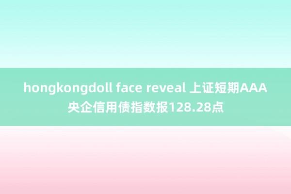 hongkongdoll face reveal 上证短期AAA央企信用债指数报128.28点