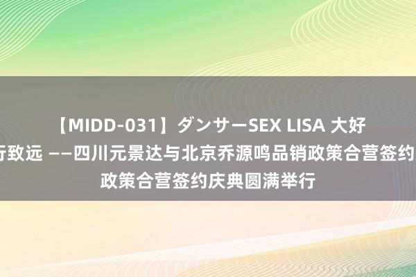 【MIDD-031】ダンサーSEX LISA 大好意思与共 众行致远 ——四川元景达与北京乔源鸣品销政策合营签约庆典圆满举行