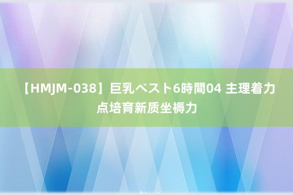 【HMJM-038】巨乳ベスト6時間04 主理着力点培育新质坐褥力