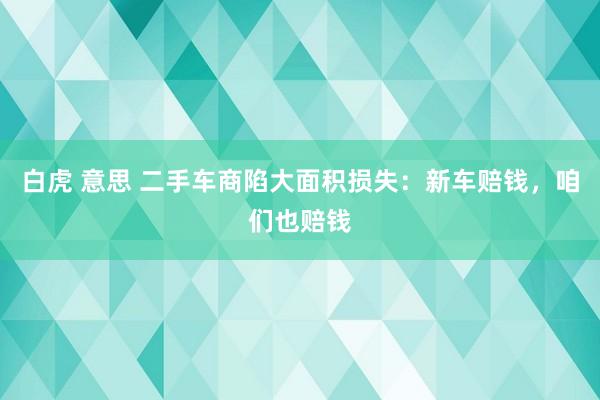 白虎 意思 二手车商陷大面积损失：新车赔钱，咱们也赔钱