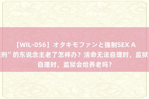 【WIL-056】オタキモファンと強制SEX AYA “无期徒刑”的东说念主老了怎样办？活命无法自理时，监狱会给养老吗？