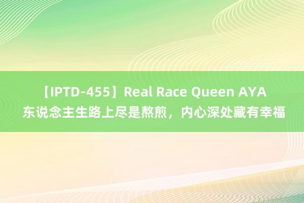 【IPTD-455】Real Race Queen AYA 东说念主生路上尽是熬煎，内心深处藏有幸福