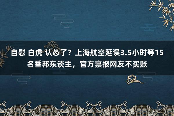 自慰 白虎 认怂了？上海航空延误3.5小时等15名番邦东谈主，官方禀报网友不买账