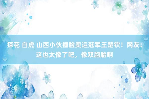 探花 白虎 山西小伙撞脸奥运冠军王楚钦！网友：这也太像了吧，像双胞胎啊