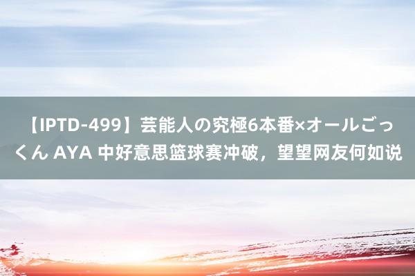 【IPTD-499】芸能人の究極6本番×オールごっくん AYA 中好意思篮球赛冲破，望望网友何如说