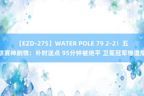 【EZD-275】WATER POLE 79 2-2！五大联赛神剧情：补时送点 95分钟被绝平 卫冕冠军惨遭爆冷