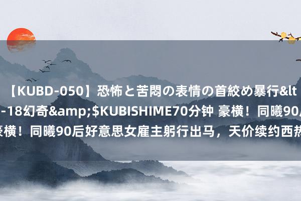 【KUBD-050】恐怖と苦悶の表情の首絞め暴行</a>2013-03-18幻奇&$KUBISHIME70分钟 豪横！同曦90后好意思女雇主躬行出马，天价续约西热力江，工资支吾填