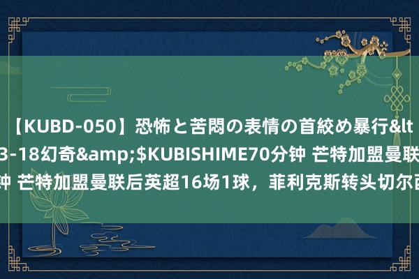 【KUBD-050】恐怖と苦悶の表情の首絞め暴行</a>2013-03-18幻奇&$KUBISHIME70分钟 芒特加盟曼联后英超16场1球，菲利克斯转头切尔西第一场就进球