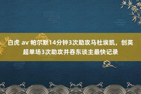 白虎 av 帕尔默14分钟3次助攻马杜埃凯，创英超单场3次助攻并吞东谈主最快记录