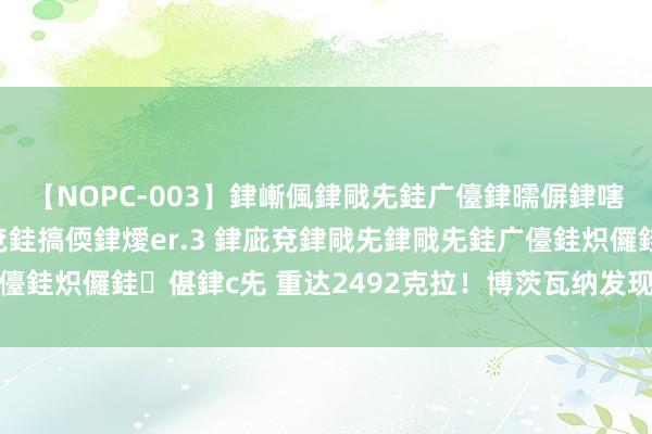 【NOPC-003】銉嶃偑銉戙兂銈广儓銉曘偋銉嗐偅銉冦偡銉ャ儫銉ャ兗銈搞偄銉燰er.3 銉庛兗銉戙兂銉戙兂銈广儓銈炽儸銈偡銉с兂 重达2492克拉！博茨瓦纳发现全国第二大钻石