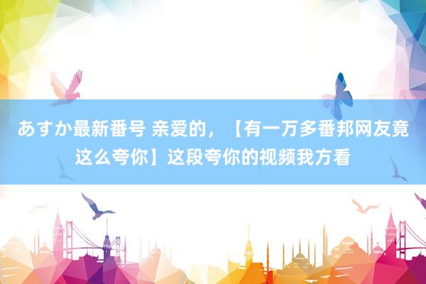 あすか最新番号 亲爱的，【有一万多番邦网友竟这么夸你】这段夸你的视频我方看