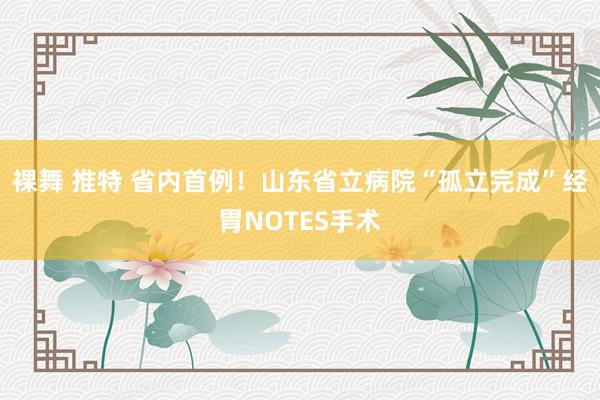 裸舞 推特 省内首例！山东省立病院“孤立完成”经胃NOTES手术