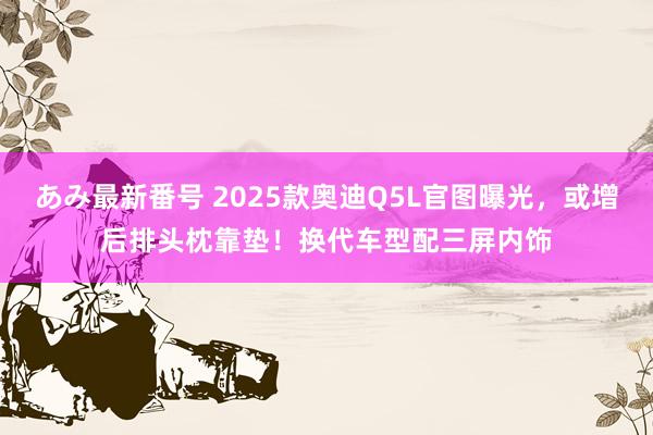 あみ最新番号 2025款奥迪Q5L官图曝光，或增后排头枕靠垫！换代车型配三屏内饰