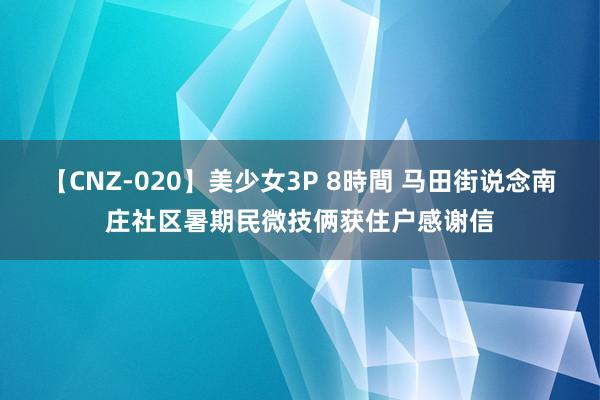 【CNZ-020】美少女3P 8時間 马田街说念南庄社区暑期民微技俩获住户感谢信