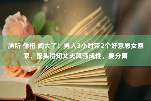 厕所 偷拍 闹大了！男人3小时带2个好意思女回家，配头得知丈夫风骚成性，要分离