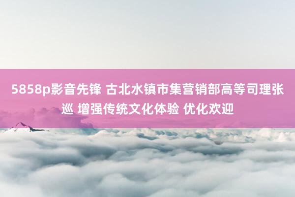 5858p影音先锋 古北水镇市集营销部高等司理张巡 增强传统文化体验 优化欢迎