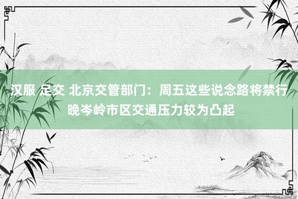 汉服 足交 北京交管部门：周五这些说念路将禁行 晚岑岭市区交通压力较为凸起