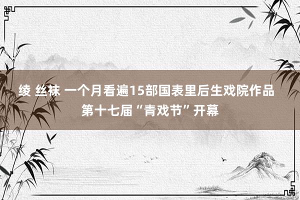 绫 丝袜 一个月看遍15部国表里后生戏院作品  第十七届“青戏节”开幕