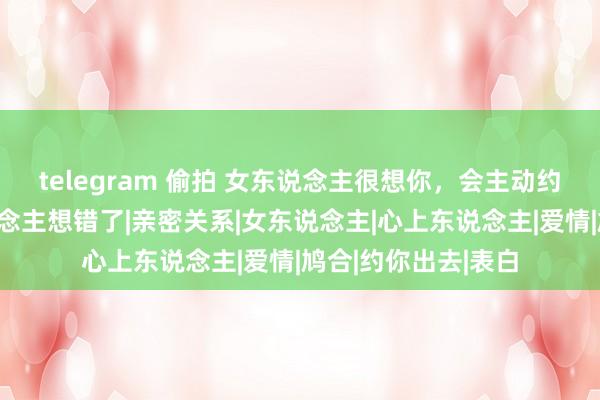 telegram 偷拍 女东说念主很想你，会主动约你出去？许多东说念主想错了|亲密关系|女东说念主|心上东说念主|爱情|鸠合|约你出去|表白