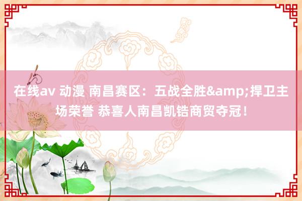 在线av 动漫 南昌赛区：五战全胜&捍卫主场荣誉 恭喜人南昌凯锆商贸夺冠！