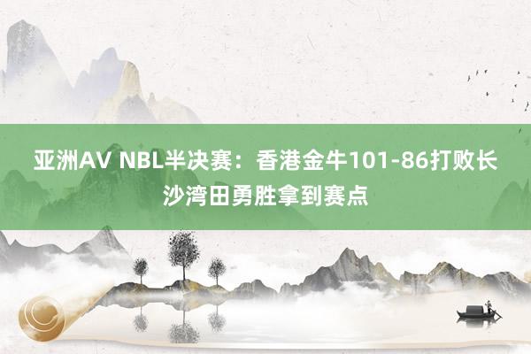 亚洲AV NBL半决赛：香港金牛101-86打败长沙湾田勇胜拿到赛点