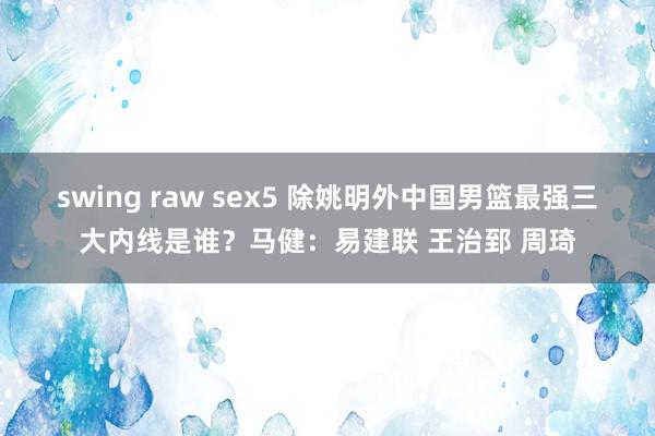 swing raw sex5 除姚明外中国男篮最强三大内线是谁？马健：易建联 王治郅 周琦