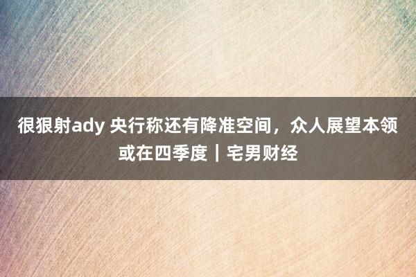 很狠射ady 央行称还有降准空间，众人展望本领或在四季度｜宅男财经