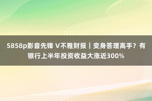 5858p影音先锋 V不雅财报｜变身答理高手？有银行上半年投资收益大涨近300%