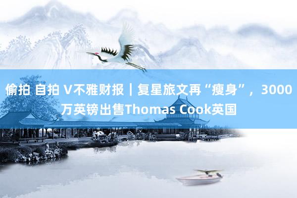 偷拍 自拍 V不雅财报｜复星旅文再“瘦身”，3000万英镑出售Thomas Cook英国