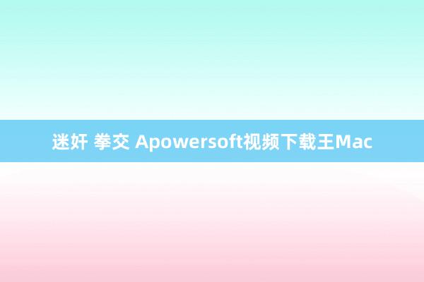 迷奸 拳交 Apowersoft视频下载王Mac