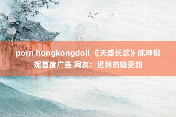 porn hongkongdoll 《天盛长歌》陈坤倪妮首度广告 网友：迟到的糖更甜