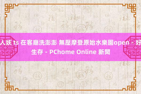 人妖 ts 在客廳洗澎澎 無壓摩登原始水樂園open - 好生存 - PChome Online 新聞