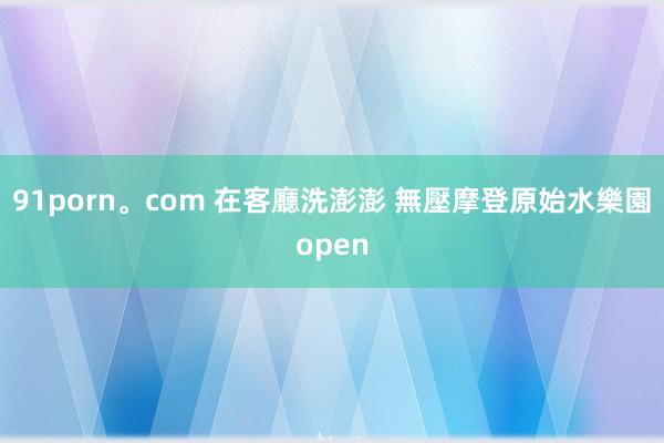 91porn。com 在客廳洗澎澎 無壓摩登原始水樂園open