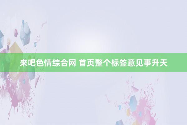 来吧色情综合网 首页整个标签意见事升天