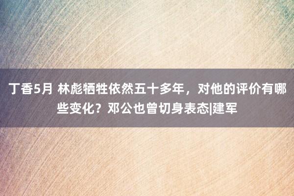 丁香5月 林彪牺牲依然五十多年，对他的评价有哪些变化？邓公也曾切身表态|建军