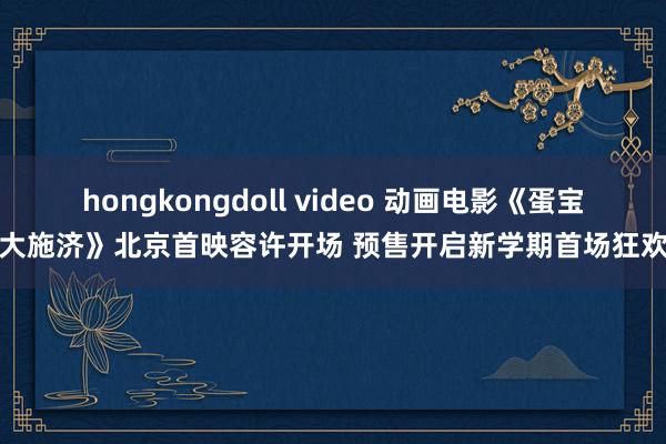 hongkongdoll video 动画电影《蛋宝大施济》北京首映容许开场 预售开启新学期首场狂欢