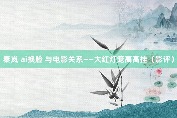 秦岚 ai换脸 与电影关系——大红灯笼高高挂（影评）