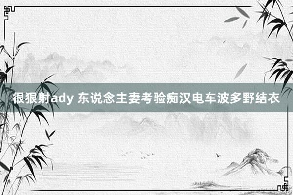 很狠射ady 东说念主妻考验痴汉电车波多野结衣