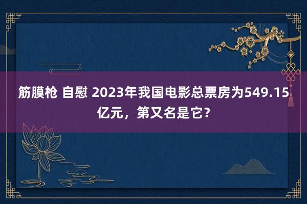 筋膜枪 自慰 2023年我国电影总票房为549.15亿元，第又名是它？