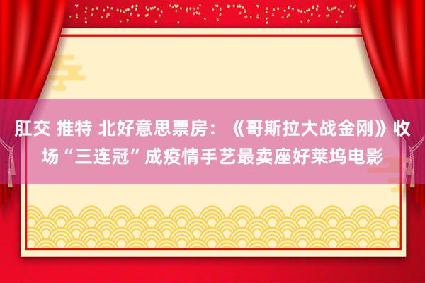 肛交 推特 北好意思票房：《哥斯拉大战金刚》收场“三连冠”成疫情手艺最卖座好莱坞电影